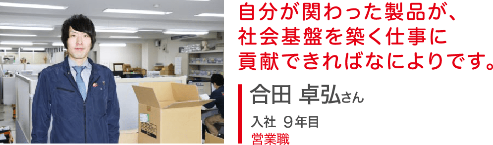 自分が関わった製品が、社会基盤を築く仕事に貢献できればなによりです。合田 卓弘さん 入社5年目 営業職